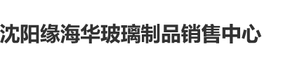 帅哥大鸡吧www黄黄沈阳缘海华玻璃制品销售中心